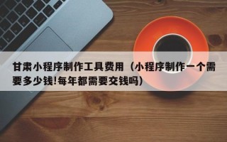 牡丹江甘肃小程序制作工具费用（小程序制作一个需要多少钱!每年都需要交钱吗）