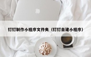 牡丹江钉钉制作小程序文件夹（钉钉自建小程序）