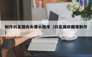 牡丹江制作抖音国庆头像小程序（抖音国庆图像制作）