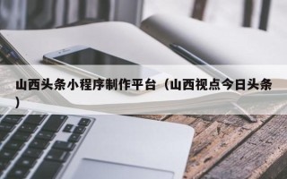 牡丹江山西头条小程序制作平台（山西视点今日头条）